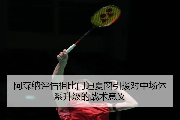 阿森纳评估祖比门迪夏窗引援对中场体系升级的战术意义