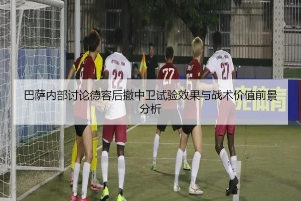 巴萨内部讨论德容后撤中卫试验效果与战术价值前景分析