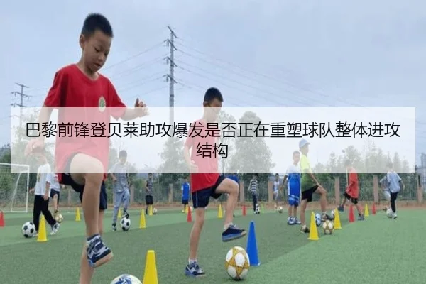巴黎前锋登贝莱助攻爆发是否正在重塑球队整体进攻结构