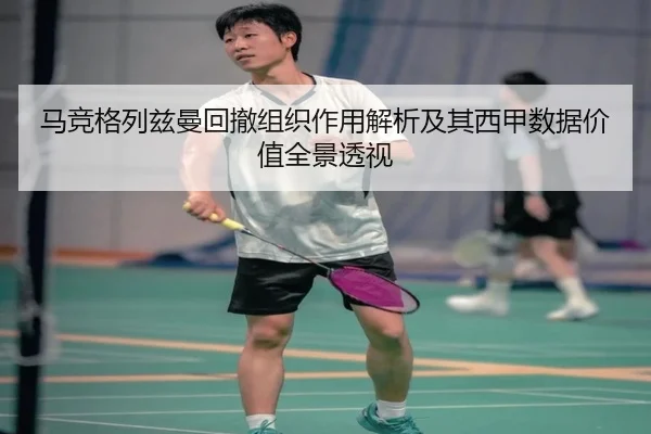 马竞格列兹曼回撤组织作用解析及其西甲数据价值全景透视