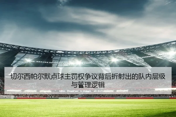 切尔西帕尔默点球主罚权争议背后折射出的队内层级与管理逻辑 - kaiyun