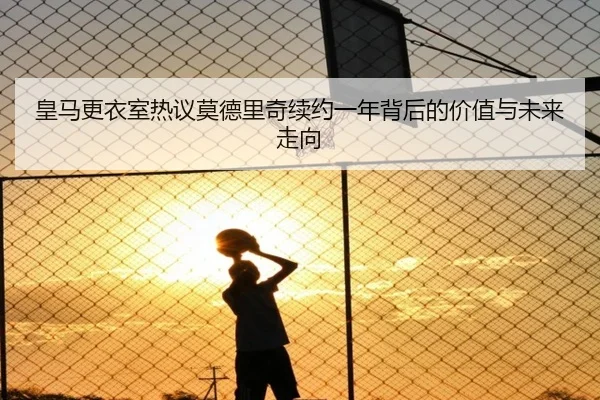 皇马更衣室热议莫德里奇续约一年背后的价值与未来走向