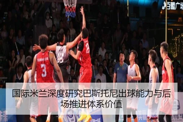 国际米兰深度研究巴斯托尼出球能力与后场推进体系价值