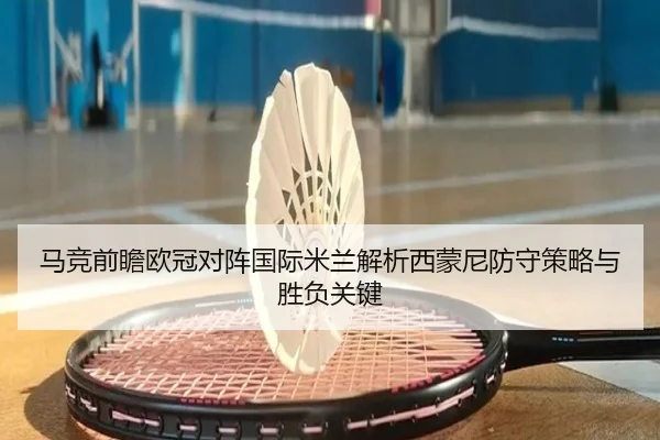 马竞前瞻欧冠对阵国际米兰解析西蒙尼防守策略与胜负关键 - kaiyun
