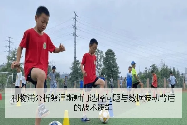 利物浦分析努涅斯射门选择问题与数据波动背后的战术逻辑