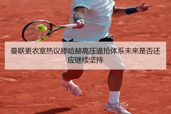 曼联更衣室热议滕哈赫高压逼抢体系未来是否还应继续坚持