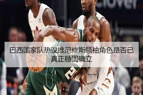 巴西国家队热议维尼修斯领袖角色是否已真正稳固确立