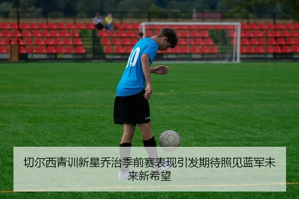 切尔西青训新星乔治季前赛表现引发期待照见蓝军未来新希望