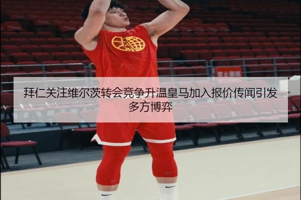 拜仁关注维尔茨转会竞争升温皇马加入报价传闻引发多方博弈